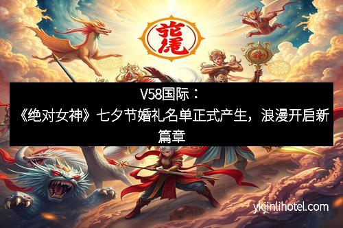 V58国际：《绝对女神》七夕节婚礼名单正式产生，浪漫开启新篇章