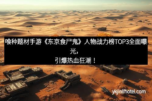 喰种题材手游《东京食尸鬼》人物战力榜TOP3全面曝光，引爆热血狂潮！