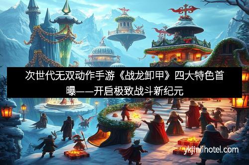 次世代无双动作手游《战龙卸甲》四大特色首曝——开启极致战斗新纪元